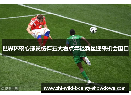 世界杯核心球员伤停五大看点年轻新星迎来机会窗口 世界杯核心球员伤停五大看点年轻新星迎来机会窗口