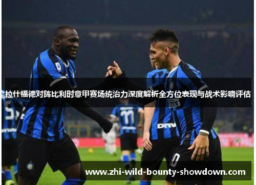 拉什福德对阵比利时意甲赛场统治力深度解析全方位表现与战术影响评估 拉什福德对阵比利时意甲赛场统治力深度解析全方位表现与战术影响评估