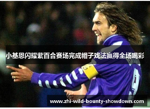 小基恩闪耀紫百合赛场完成帽子戏法赢得全场喝彩