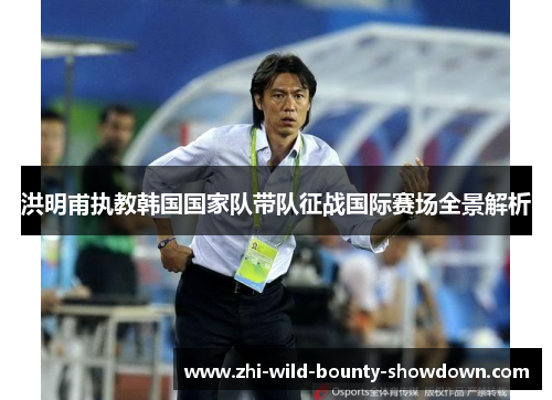 洪明甫执教韩国国家队带队征战国际赛场全景解析 洪明甫执教韩国国家队带队征战国际赛场全景解析