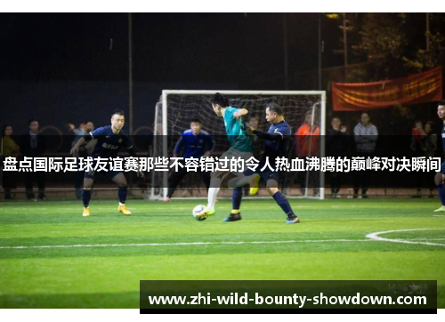 盘点国际足球友谊赛那些不容错过的令人热血沸腾的巅峰对决瞬间