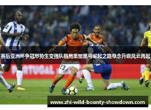 赛后亚洲杯争冠形势生变强队格局重塑黑马崛起之路悬念升级风云再起