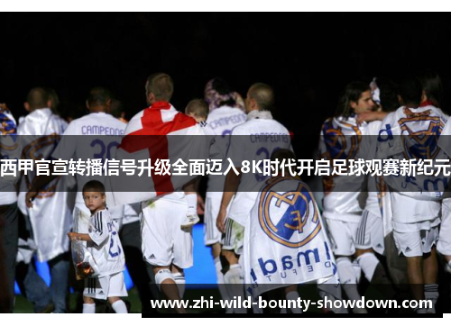西甲官宣转播信号升级全面迈入8K时代开启足球观赛新纪元 西甲官宣转播信号升级全面迈入8K时代开启足球观赛新纪元