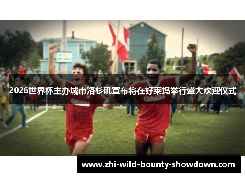 2026世界杯主办城市洛杉矶宣布将在好莱坞举行盛大欢迎仪式 2026世界杯主办城市洛杉矶宣布将在好莱坞举行盛大欢迎仪式