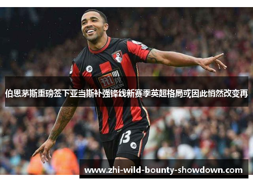 伯恩茅斯重磅签下亚当斯补强锋线新赛季英超格局或因此悄然改变再 伯恩茅斯重磅签下亚当斯补强锋线新赛季英超格局或因此悄然改变再