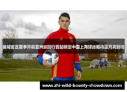 曼城官宣夏季开启亚洲巡回行首站锁定中国上海球迷期待蓝月亮到访