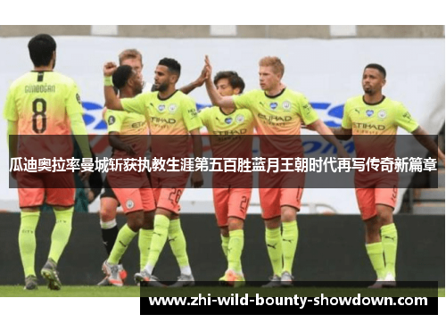 瓜迪奥拉率曼城斩获执教生涯第五百胜蓝月王朝时代再写传奇新篇章