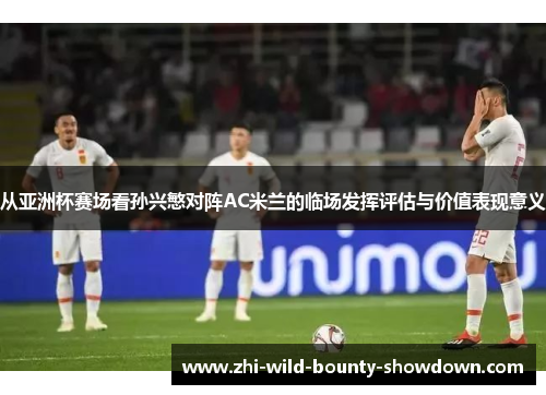 从亚洲杯赛场看孙兴慜对阵AC米兰的临场发挥评估与价值表现意义