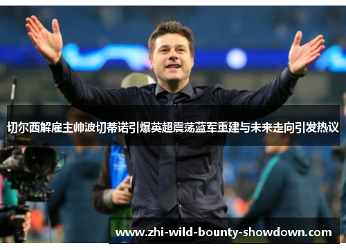 切尔西解雇主帅波切蒂诺引爆英超震荡蓝军重建与未来走向引发热议 切尔西解雇主帅波切蒂诺引爆英超震荡蓝军重建与未来走向引发热议
