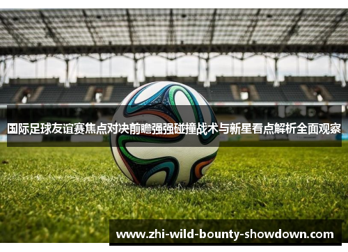 国际足球友谊赛焦点对决前瞻强强碰撞战术与新星看点解析全面观察