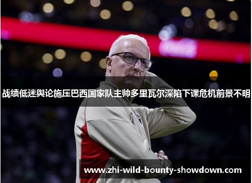 战绩低迷舆论施压巴西国家队主帅多里瓦尔深陷下课危机前景不明