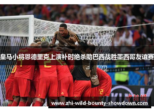 皇马小将恩德里克上演补时绝杀助巴西战胜墨西哥友谊赛 皇马小将恩德里克上演补时绝杀助巴西战胜墨西哥友谊赛